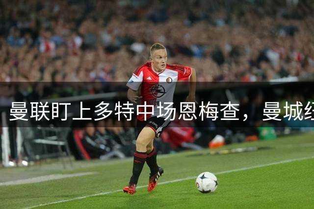 曼联盯上多特中场恩梅查，曼城纽卡也在抢